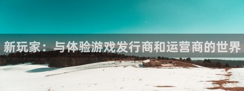 新宝GG官网注册平台怎么样：新玩家：与体验游戏发行商和运营商的世界